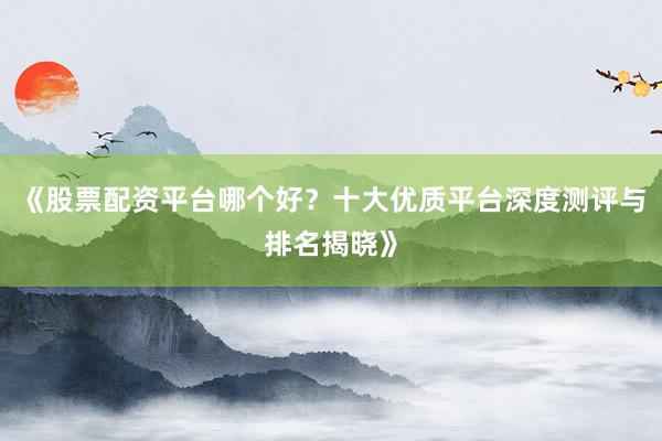 《股票配资平台哪个好？十大优质平台深度测评与排名揭晓》