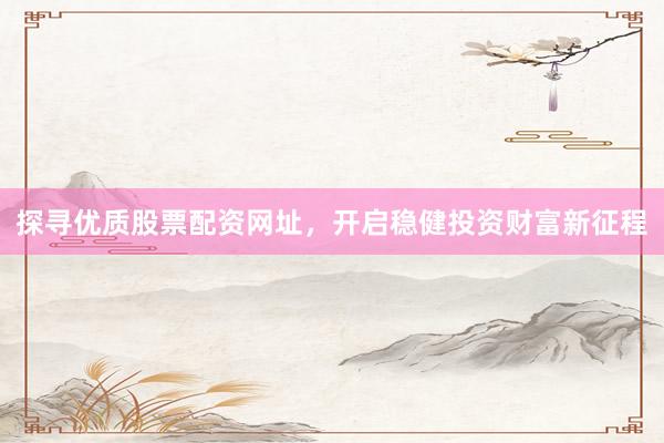 探寻优质股票配资网址，开启稳健投资财富新征程