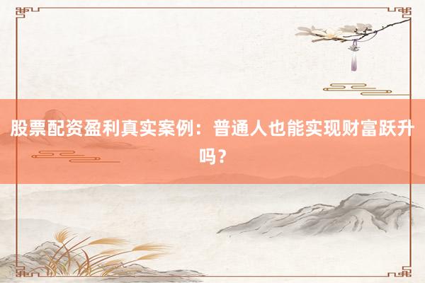 股票配资盈利真实案例：普通人也能实现财富跃升吗？