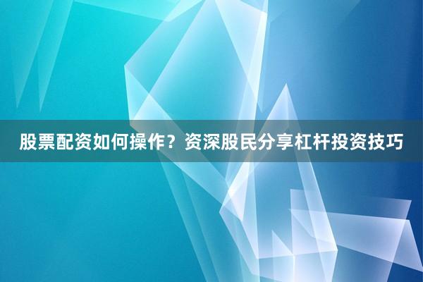 股票配资如何操作？资深股民分享杠杆投资技巧