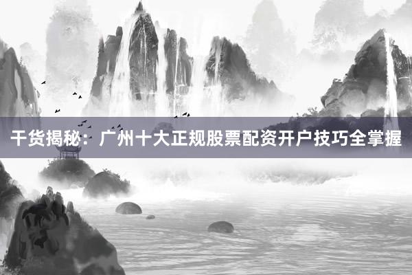 干货揭秘：广州十大正规股票配资开户技巧全掌握