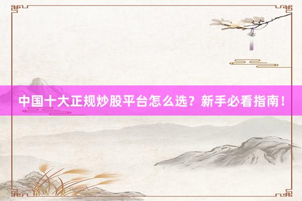 中国十大正规炒股平台怎么选？新手必看指南！