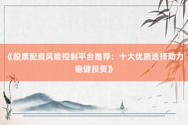《股票配资风险控制平台推荐：十大优质选择助力稳健投资》