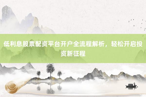 低利息股票配资平台开户全流程解析，轻松开启投资新征程