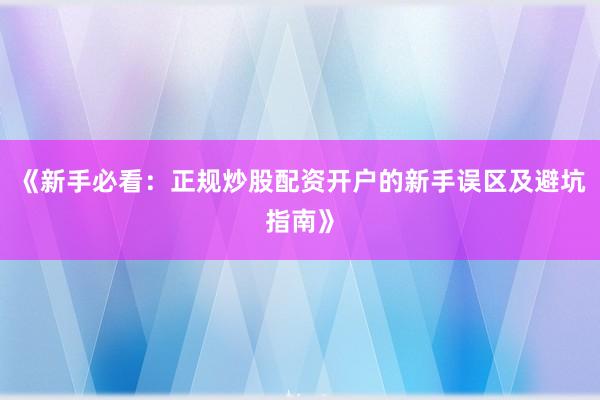 《新手必看：正规炒股配资开户的新手误区及避坑指南》