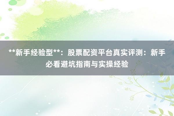 **新手经验型**：股票配资平台真实评测：新手必看避坑指南与实操经验