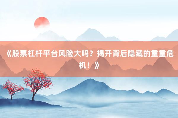 《股票杠杆平台风险大吗？揭开背后隐藏的重重危机！》