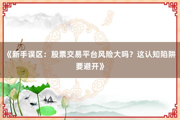 《新手误区：股票交易平台风险大吗？这认知陷阱要避开》