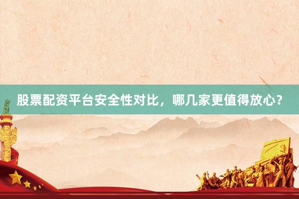 股票配资平台安全性对比，哪几家更值得放心？