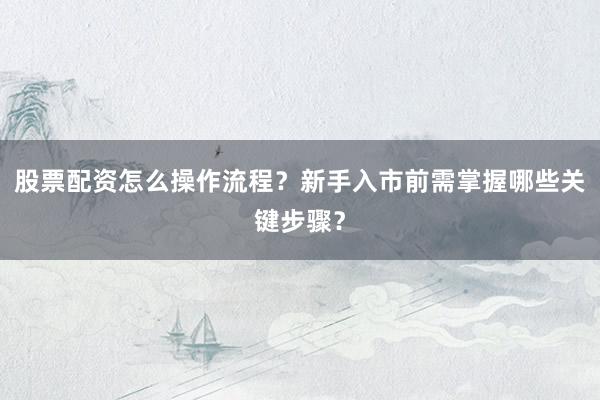 股票配资怎么操作流程？新手入市前需掌握哪些关键步骤？