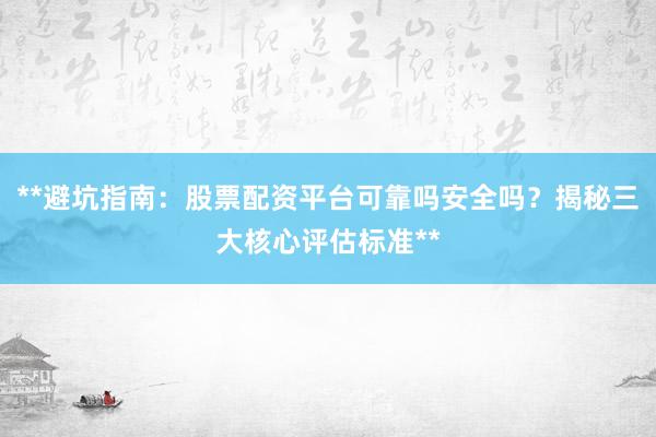 **避坑指南：股票配资平台可靠吗安全吗？揭秘三大核心评估标准**