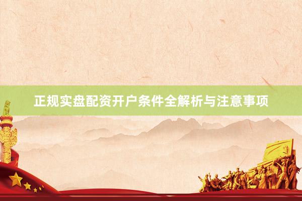 正规实盘配资开户条件全解析与注意事项