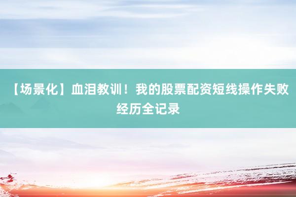 【场景化】血泪教训！我的股票配资短线操作失败经历全记录