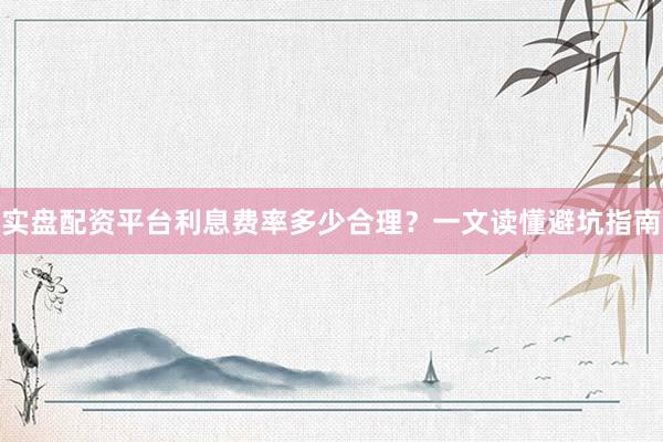 实盘配资平台利息费率多少合理？一文读懂避坑指南