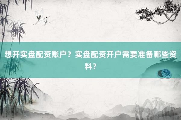 想开实盘配资账户？实盘配资开户需要准备哪些资料？