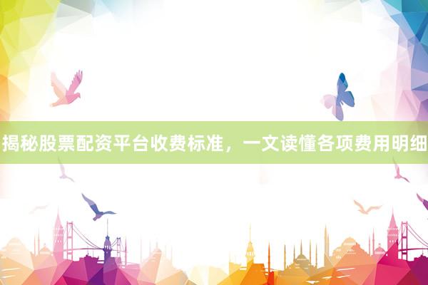 揭秘股票配资平台收费标准，一文读懂各项费用明细