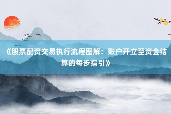 《股票配资交易执行流程图解：账户开立至资金结算的每步指引》