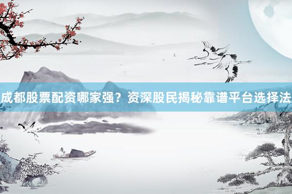 成都股票配资哪家强？资深股民揭秘靠谱平台选择法