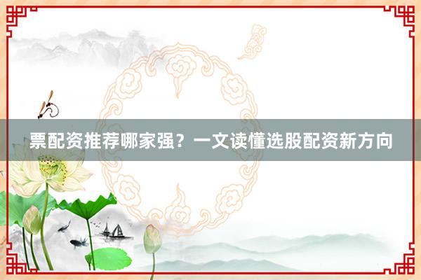 票配资推荐哪家强？一文读懂选股配资新方向