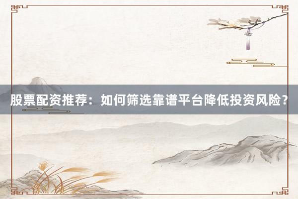 股票配资推荐：如何筛选靠谱平台降低投资风险？