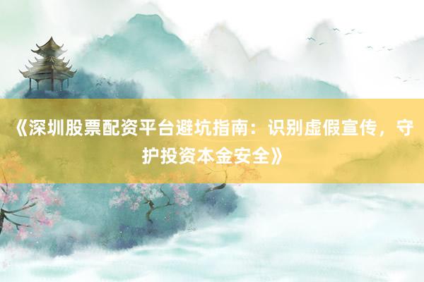 《深圳股票配资平台避坑指南：识别虚假宣传，守护投资本金安全》