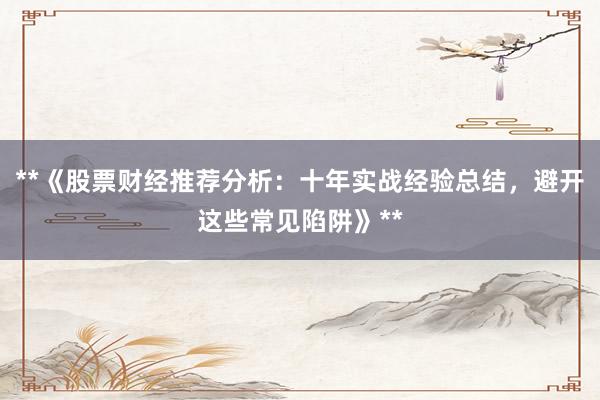**《股票财经推荐分析：十年实战经验总结，避开这些常见陷阱》**