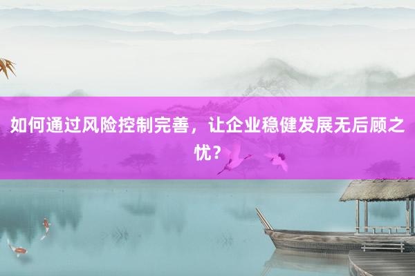 如何通过风险控制完善，让企业稳健发展无后顾之忧？