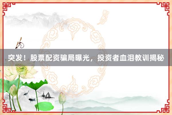 突发！股票配资骗局曝光，投资者血泪教训揭秘