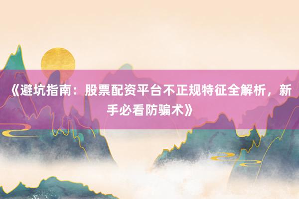 《避坑指南：股票配资平台不正规特征全解析，新手必看防骗术》