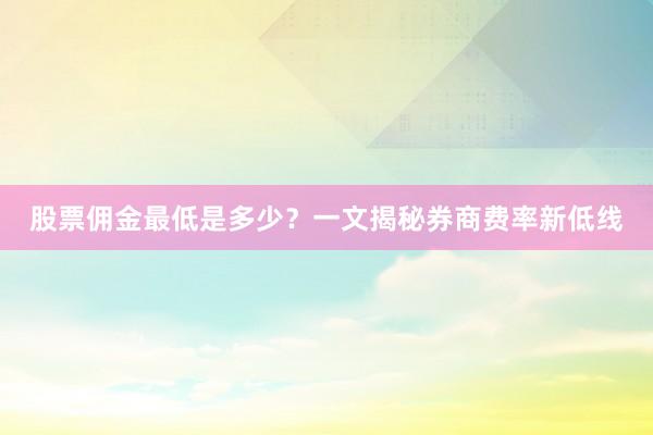股票佣金最低是多少？一文揭秘券商费率新低线
