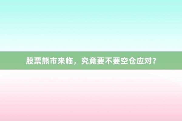 股票熊市来临，究竟要不要空仓应对？