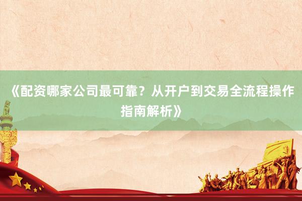 《配资哪家公司最可靠？从开户到交易全流程操作指南解析》