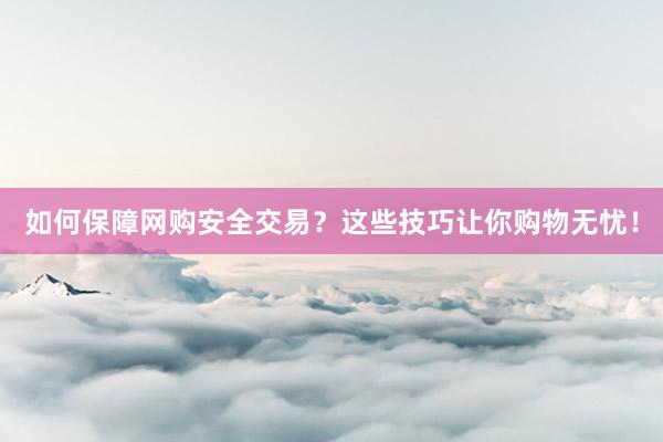 如何保障网购安全交易？这些技巧让你购物无忧！