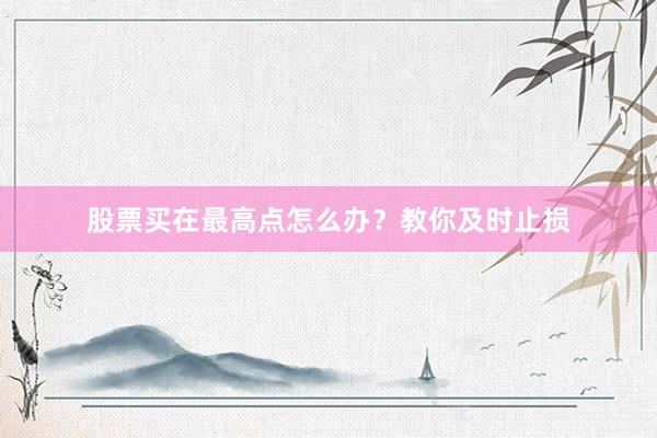 股票买在最高点怎么办?教你及时止损