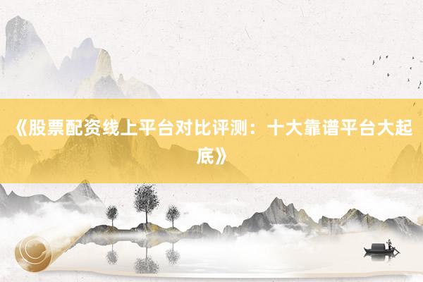 《股票配资线上平台对比评测：十大靠谱平台大起底》