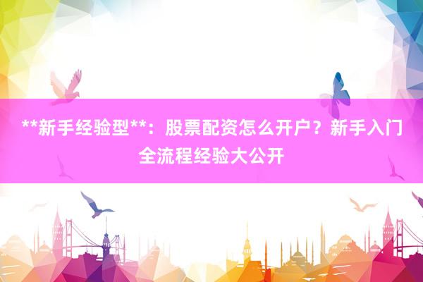 **新手经验型**：股票配资怎么开户？新手入门全流程经验大公开