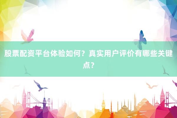 股票配资平台体验如何？真实用户评价有哪些关键点？