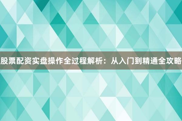 股票配资实盘操作全过程解析：从入门到精通全攻略