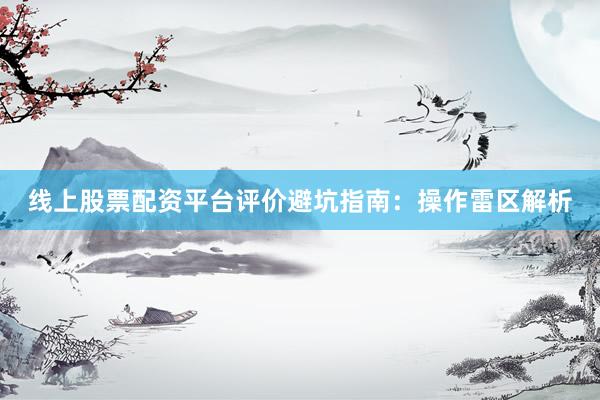 线上股票配资平台评价避坑指南：操作雷区解析