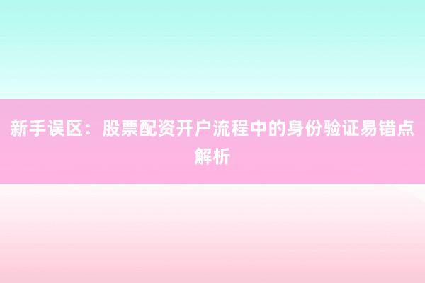 新手误区：股票配资开户流程中的身份验证易错点解析