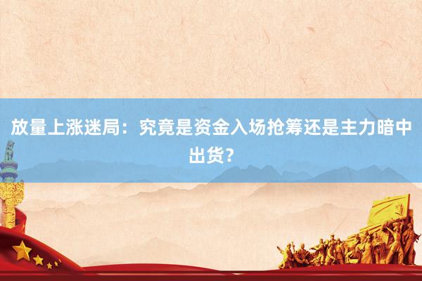 放量上涨迷局：究竟是资金入场抢筹还是主力暗中出货？