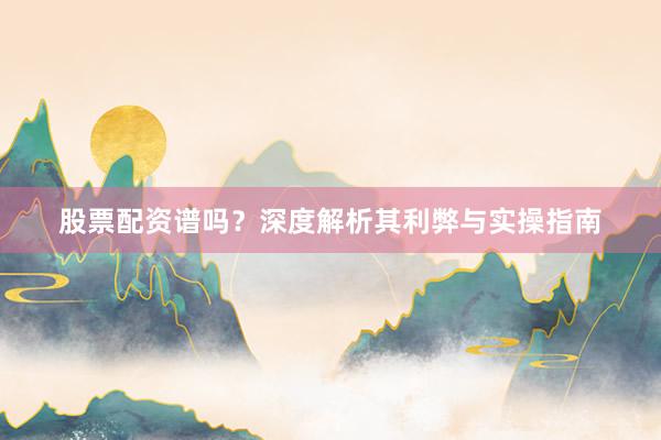 股票配资谱吗？深度解析其利弊与实操指南