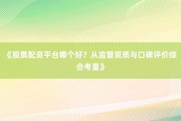 《股票配资平台哪个好？从监管资质与口碑评价综合考量》