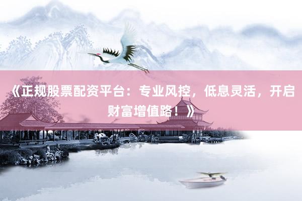 《正规股票配资平台：专业风控，低息灵活，开启财富增值路！》