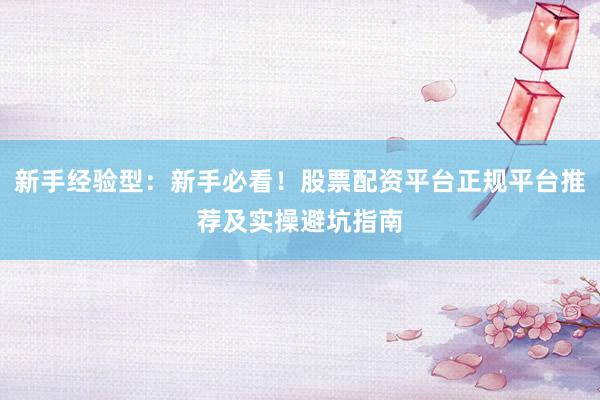 新手经验型：新手必看！股票配资平台正规平台推荐及实操避坑指南