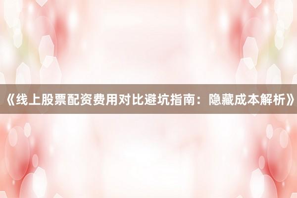 《线上股票配资费用对比避坑指南：隐藏成本解析》