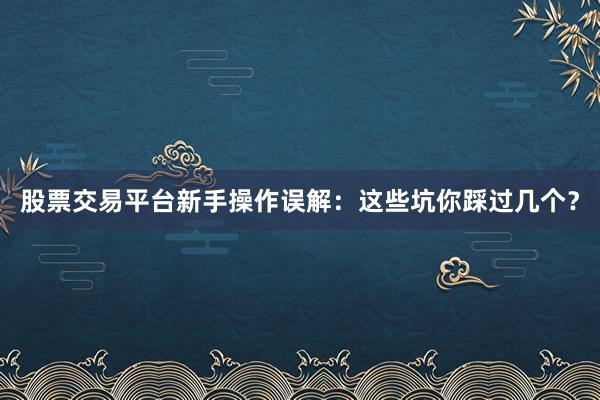 股票交易平台新手操作误解：这些坑你踩过几个？