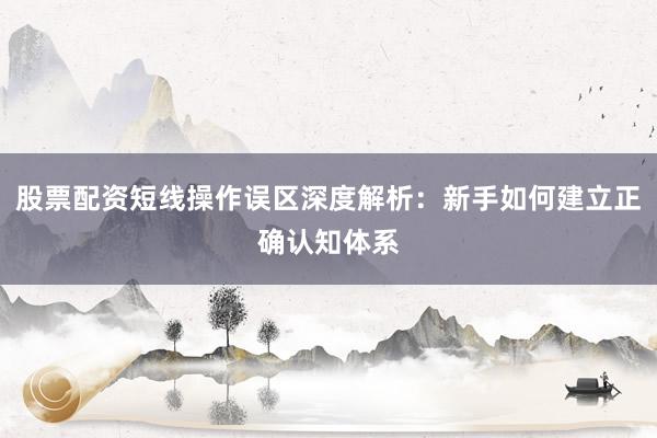 股票配资短线操作误区深度解析：新手如何建立正确认知体系
