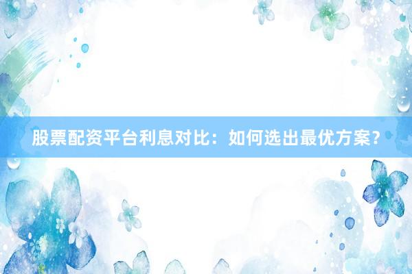 股票配资平台利息对比：如何选出最优方案？