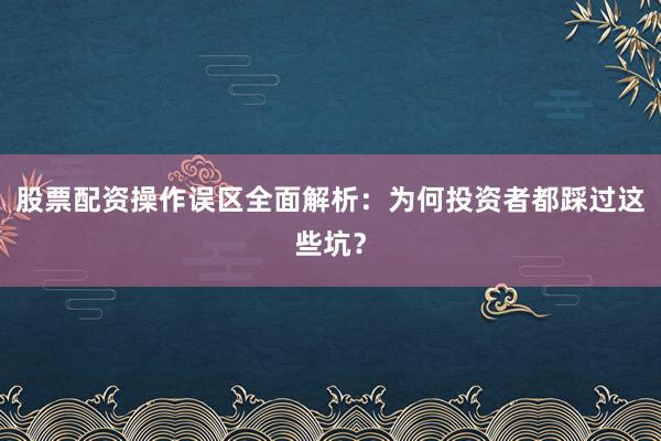 股票配资操作误区全面解析：为何投资者都踩过这些坑？